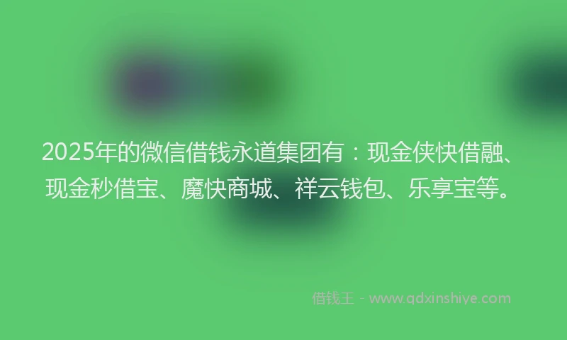 2025年的微信借钱永道集团有：现金侠快借融、现金秒借宝、魔快商城、祥云钱包、乐享宝等。