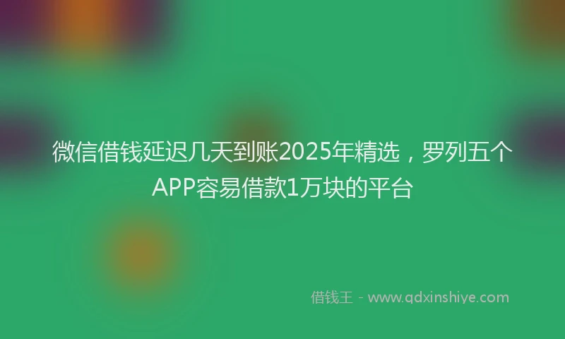微信借钱延迟几天到账2025年精选，罗列五个APP容易借款1万块的平台