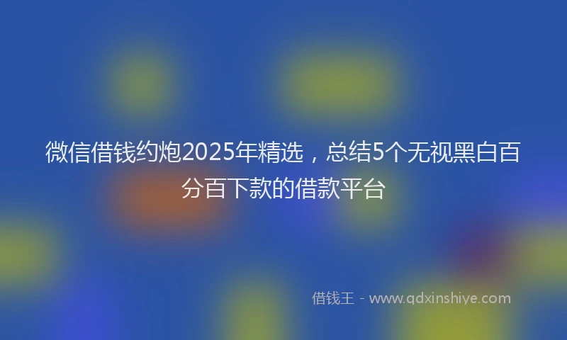 微信借钱约炮2025年精选，总结5个无视黑白百分百下款的借款平台
