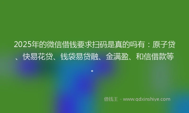 2025年的微信借钱要求扫码是真的吗有：原子贷、快易花贷、钱袋易贷融、金满盈、和信借款等。