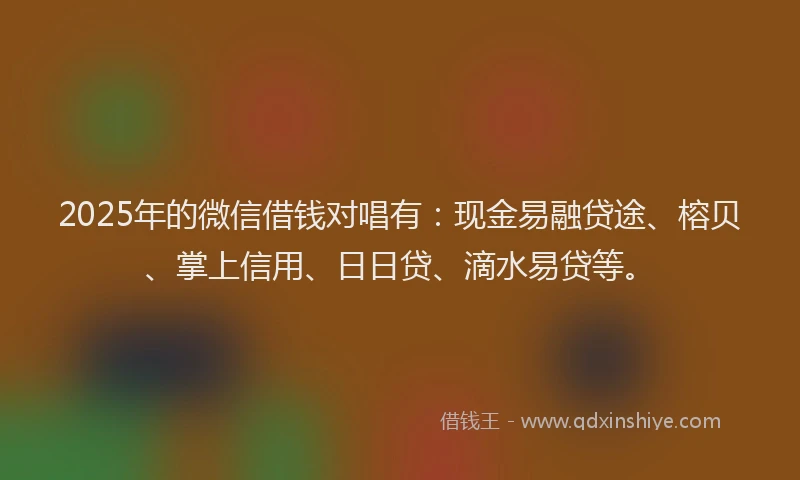 2025年的微信借钱对唱有：现金易融贷途、榕贝、掌上信用、日日贷、滴水易贷等。