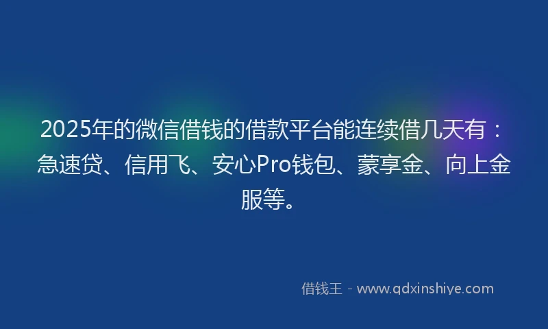 2025年的微信借钱的借款平台能连续借几天有：急速贷、信用飞、安心Pro钱包、蒙享金、向上金服等。