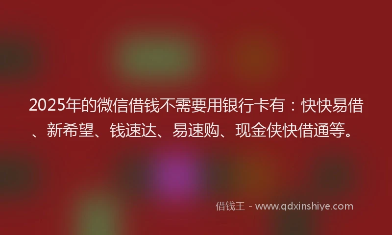 2025年的微信借钱不需要用银行卡有：快快易借、新希望、钱速达、易速购、现金侠快借通等。