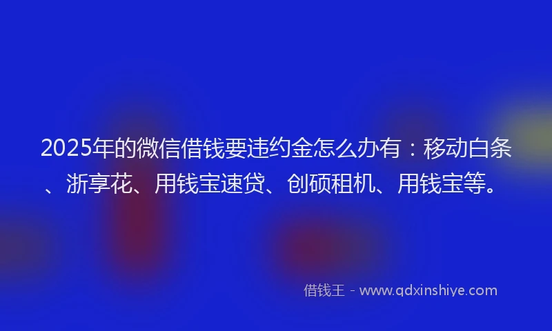2025年的微信借钱要违约金怎么办有：移动白条、浙享花、用钱宝速贷、创硕租机、用钱宝等。