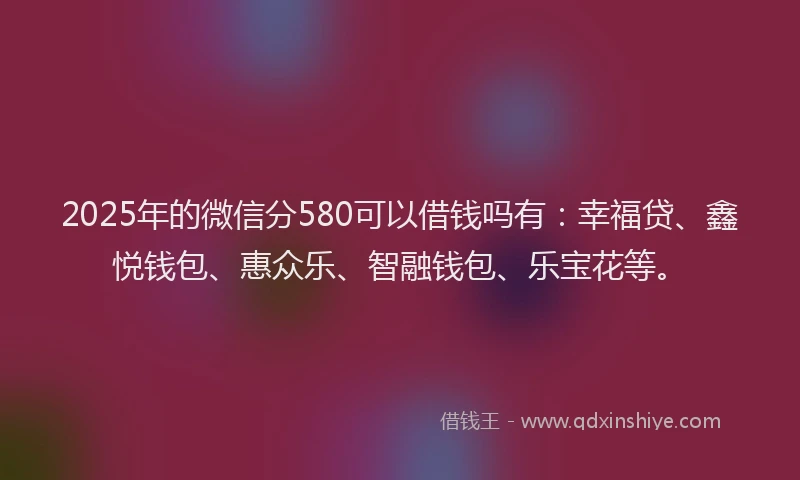 2025年的微信分580可以借钱吗有：幸福贷、鑫悦钱包、惠众乐、智融钱包、乐宝花等。