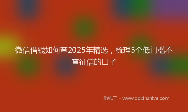 微信借钱如何查2025年精选，梳理5个低门槛不查征信的口子