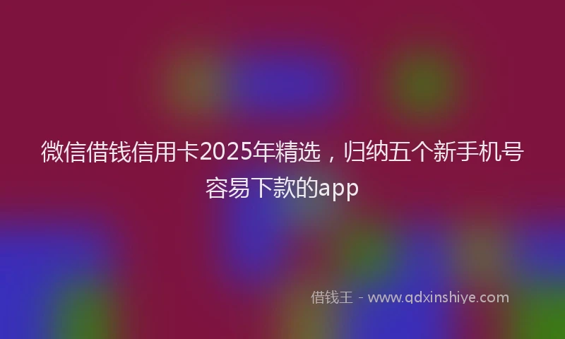 微信借钱信用卡2025年精选，归纳五个新手机号容易下款的app
