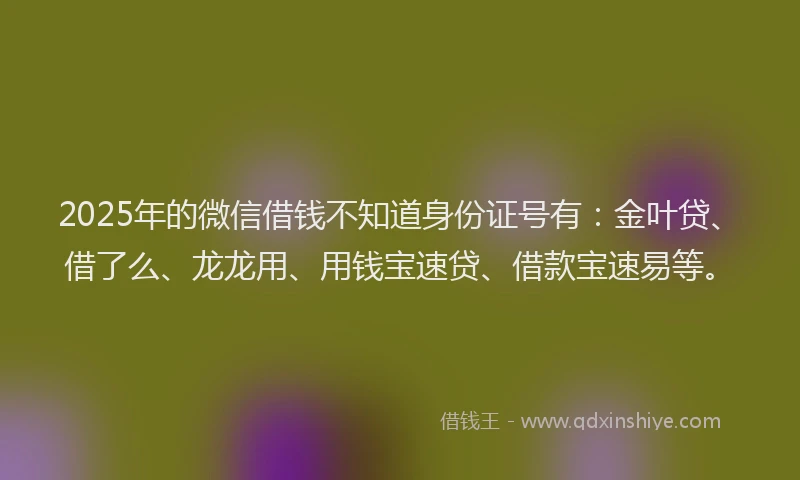 2025年的微信借钱不知道身份证号有：金叶贷、借了么、龙龙用、用钱宝速贷、借款宝速易等。