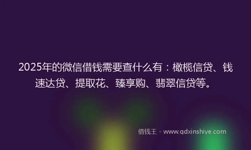 2025年的微信借钱需要查什么有：橄榄信贷、钱速达贷、提取花、臻享购、翡翠信贷等。