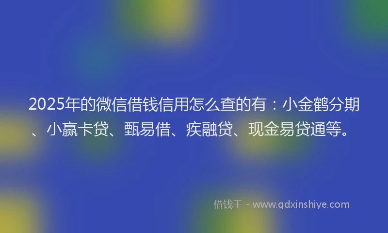 2025年的微信借钱信用怎么查的有：小金鹤分期、小赢卡贷、甄易借、疾融贷、现金易贷通等。