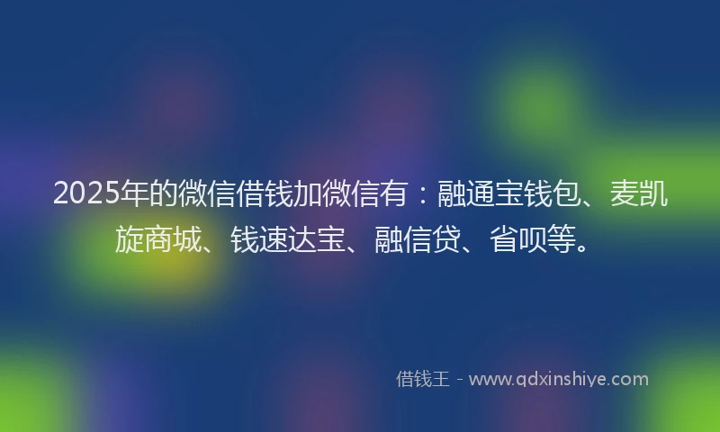 2025年的微信借钱加微信有：融通宝钱包、麦凯旋商城、钱速达宝、融信贷、省呗等。