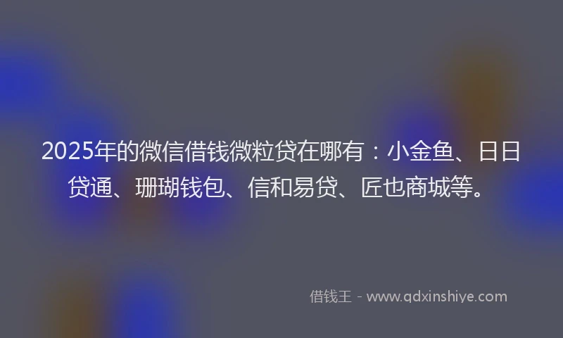 2025年的微信借钱微粒贷在哪有：小金鱼、日日贷通、珊瑚钱包、信和易贷、匠也商城等。