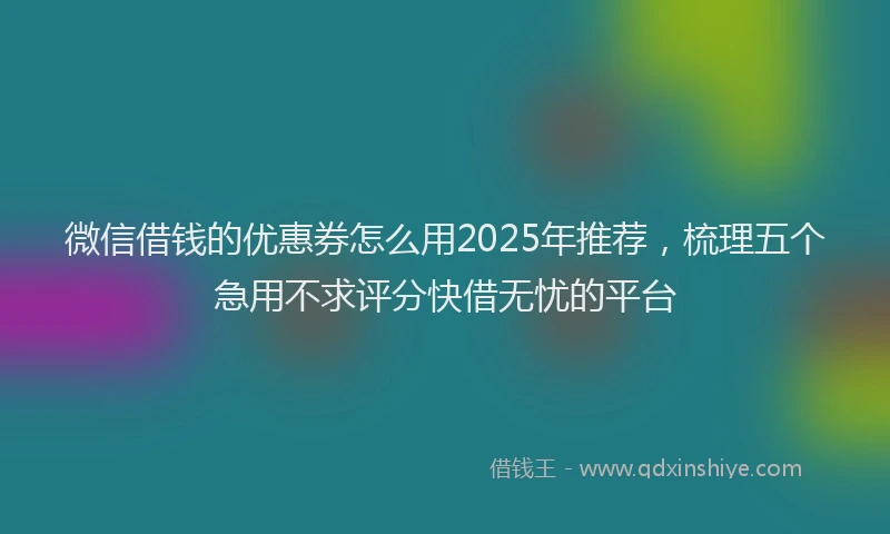 微信借钱的优惠券怎么用2025年推荐，梳理五个急用不求评分快借无忧的平台