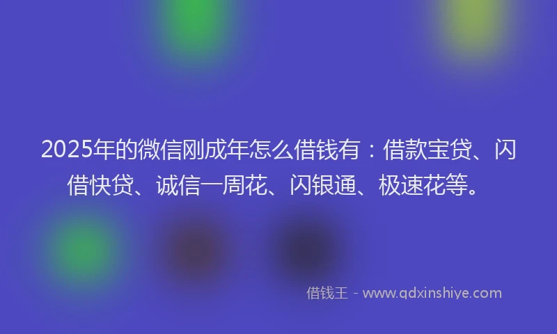 2025年的微信刚成年怎么借钱有：借款宝贷、闪借快贷、诚信一周花、闪银通、极速花等。