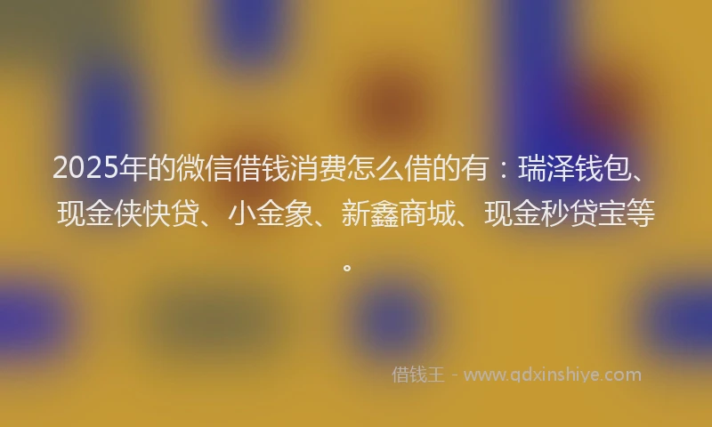 2025年的微信借钱消费怎么借的有：瑞泽钱包、现金侠快贷、小金象、新鑫商城、现金秒贷宝等。