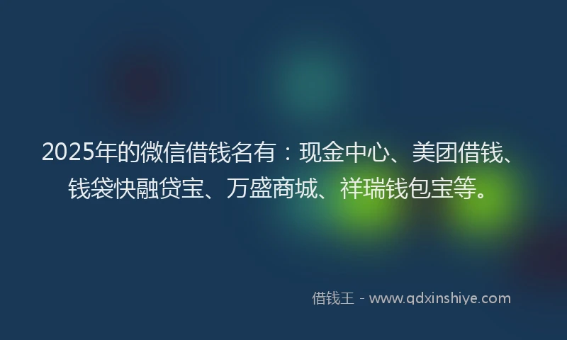2025年的微信借钱名有：现金中心、美团借钱、钱袋快融贷宝、万盛商城、祥瑞钱包宝等。