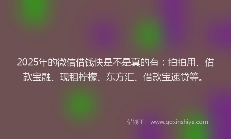 2025年的微信借钱快是不是真的有：拍拍用、借款宝融、现租柠檬、东方汇、借款宝速贷等。