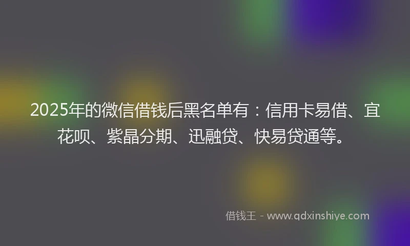 2025年的微信借钱后黑名单有：信用卡易借、宜花呗、紫晶分期、迅融贷、快易贷通等。