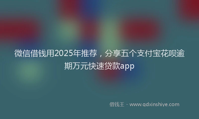 微信借钱用2025年推荐，分享五个支付宝花呗逾期万元快速贷款app