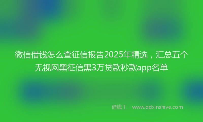 微信借钱怎么查征信报告2025年精选，汇总五个无视网黑征信黑3万贷款秒款app名单