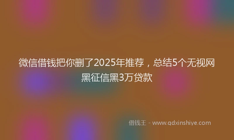 微信借钱把你删了2025年推荐，总结5个无视网黑征信黑3万贷款