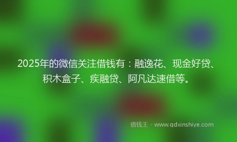 2025年的微信关注借钱有：融逸花、现金好贷、积木盒子、疾融贷、阿凡达速借等。