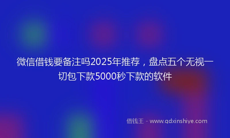 微信借钱要备注吗2025年推荐，盘点五个无视一切包下款5000秒下款的软件