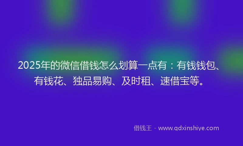 2025年的微信借钱怎么划算一点有：有钱钱包、有钱花、独品易购、及时租、速借宝等。