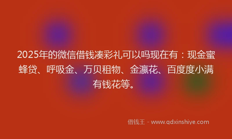2025年的微信借钱凑彩礼可以吗现在有：现金蜜蜂贷、呼吸金、万贝租物、金瀛花、百度度小满有钱花等。