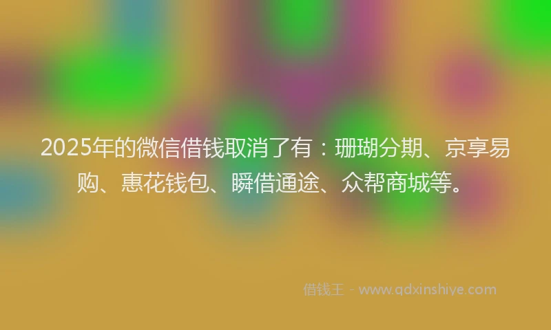 2025年的微信借钱取消了有：珊瑚分期、京享易购、惠花钱包、瞬借通途、众帮商城等。