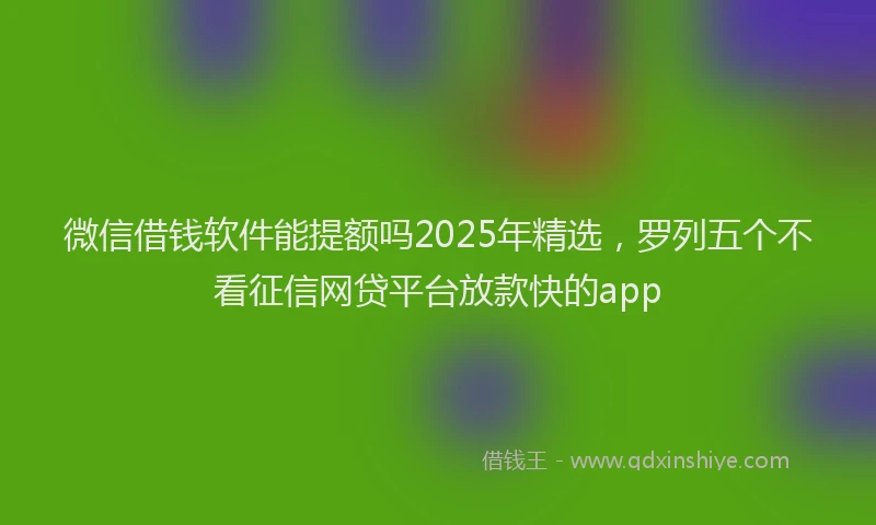 微信借钱软件能提额吗2025年精选，罗列五个不看征信网贷平台放款快的app