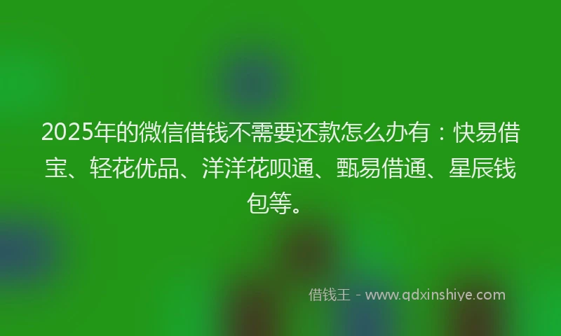 2025年的微信借钱不需要还款怎么办有：快易借宝、轻花优品、洋洋花呗通、甄易借通、星辰钱包等。