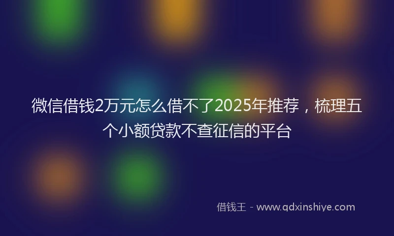 微信借钱2万元怎么借不了2025年推荐，梳理五个小额贷款不查征信的平台