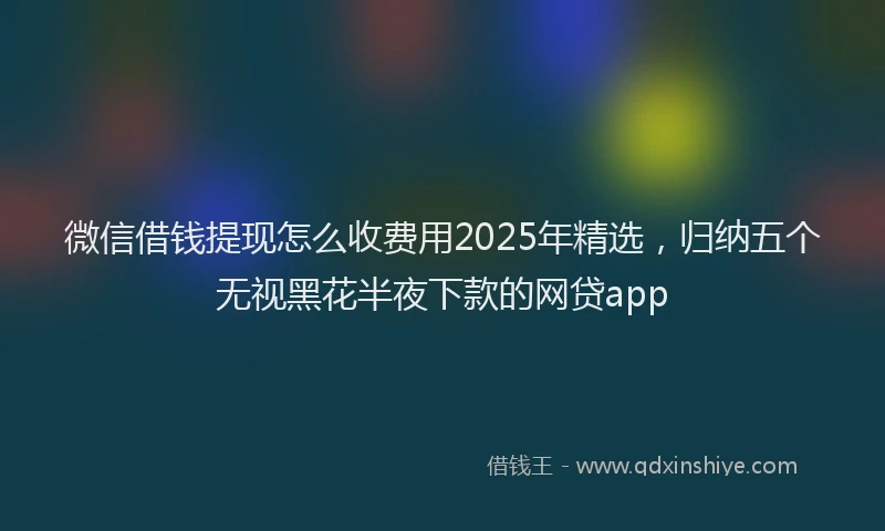 微信借钱提现怎么收费用2025年精选，归纳五个无视黑花半夜下款的网贷app