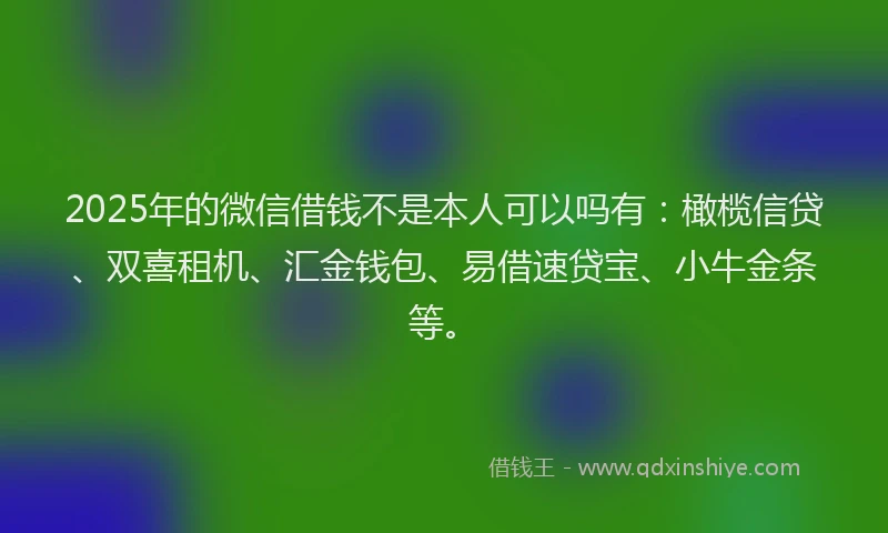 2025年的微信借钱不是本人可以吗有：橄榄信贷、双喜租机、汇金钱包、易借速贷宝、小牛金条等。