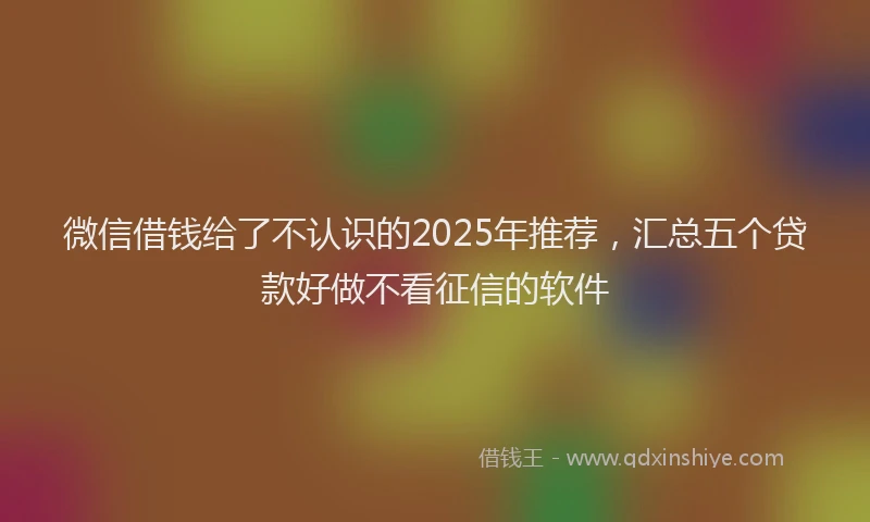 微信借钱给了不认识的2025年推荐，汇总五个贷款好做不看征信的软件