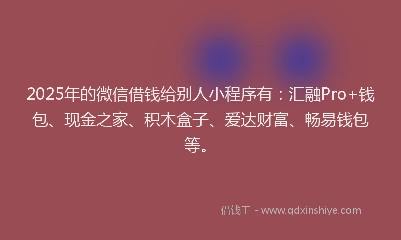 2025年的微信借钱给别人小程序有：汇融Pro+钱包、现金之家、积木盒子、爱达财富、畅易钱包等。
