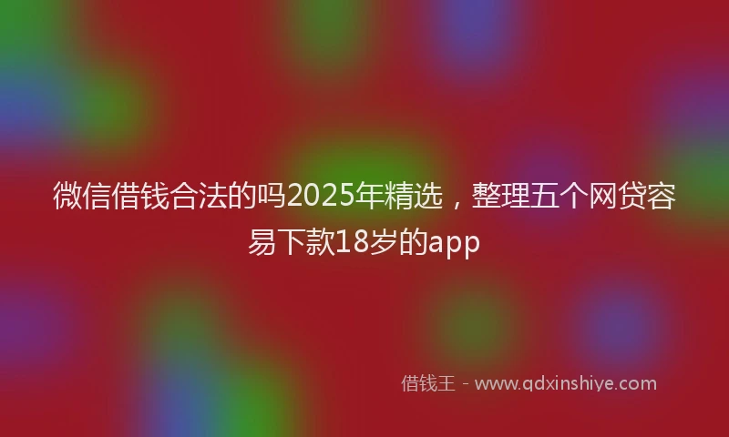 微信借钱合法的吗2025年精选，整理五个网贷容易下款18岁的app