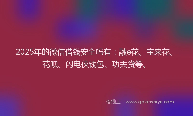 2025年的微信借钱安全吗有：融e花、宝来花、花呗、闪电侠钱包、功夫贷等。