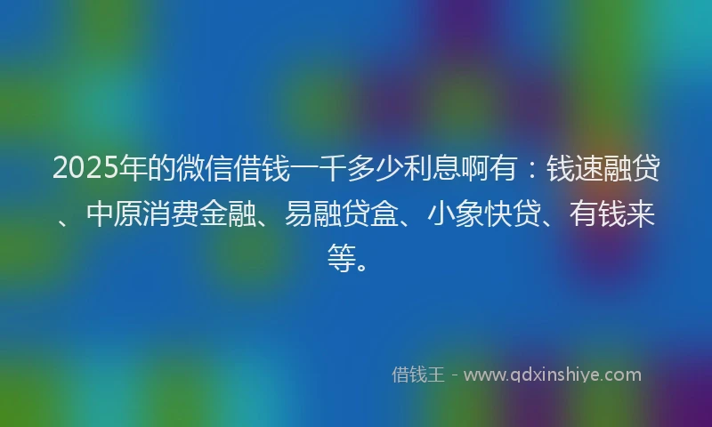 2025年的微信借钱一千多少利息啊有：钱速融贷、中原消费金融、易融贷盒、小象快贷、有钱来等。