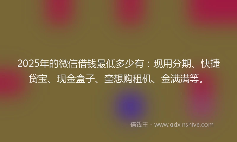 2025年的微信借钱最低多少有：现用分期、快捷贷宝、现金盒子、蛮想购租机、金满满等。