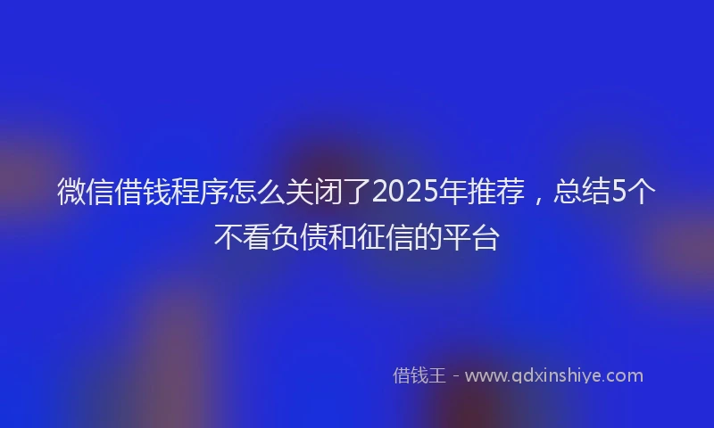 微信借钱程序怎么关闭了2025年推荐，总结5个不看负债和征信的平台
