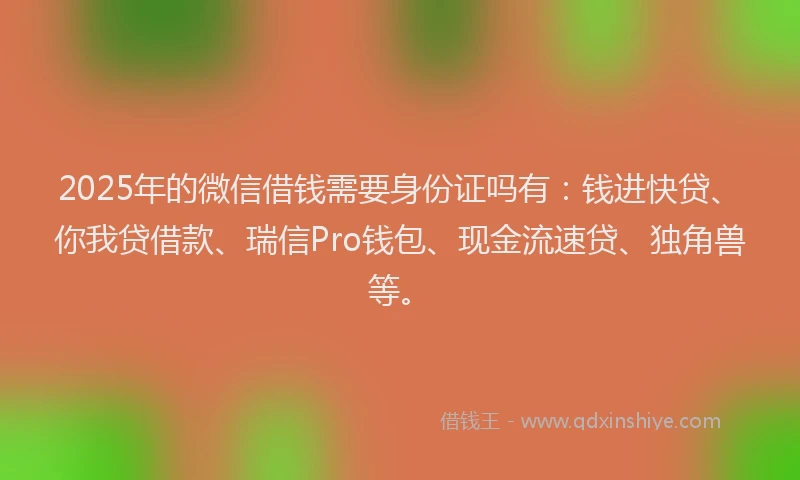 2025年的微信借钱需要身份证吗有：钱进快贷、你我贷借款、瑞信Pro钱包、现金流速贷、独角兽等。