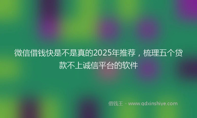 微信借钱快是不是真的2025年推荐，梳理五个贷款不上诚信平台的软件