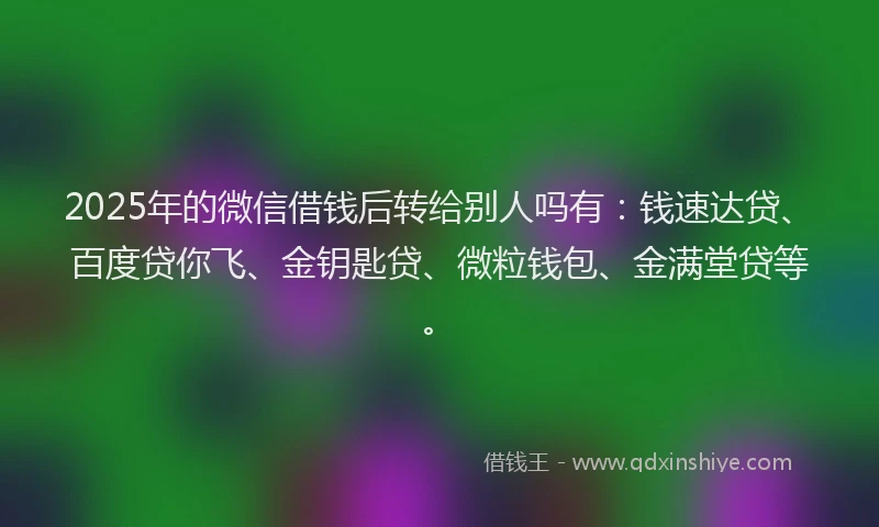 2025年的微信借钱后转给别人吗有：钱速达贷、百度贷你飞、金钥匙贷、微粒钱包、金满堂贷等。