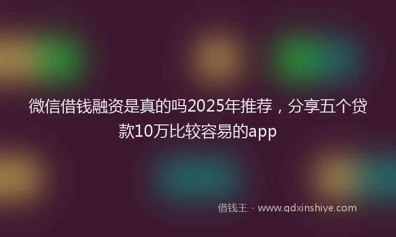 微信借钱融资是真的吗2025年推荐，分享五个贷款10万比较容易的app