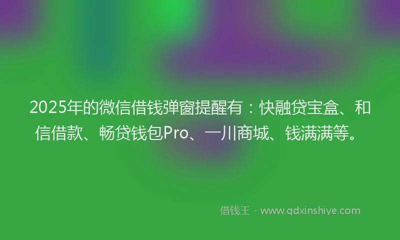 2025年的微信借钱弹窗提醒有：快融贷宝盒、和信借款、畅贷钱包Pro、一川商城、钱满满等。