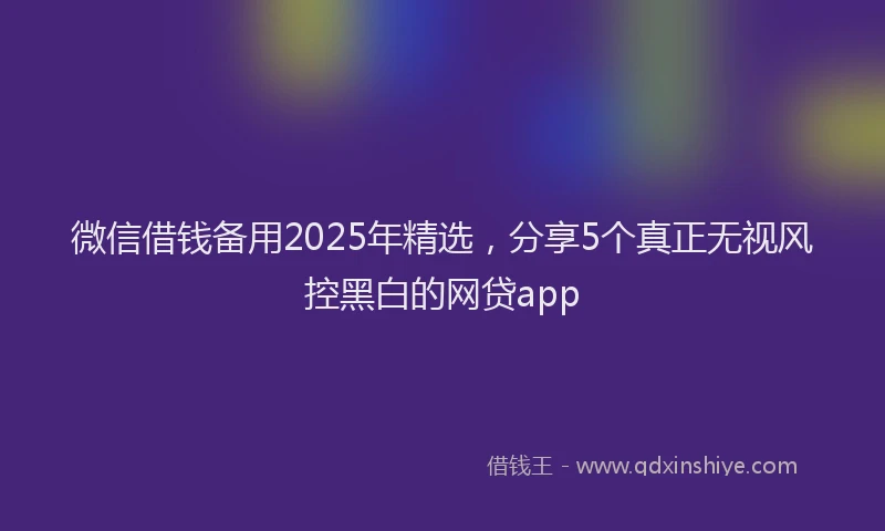 微信借钱备用2025年精选，分享5个真正无视风控黑白的网贷app