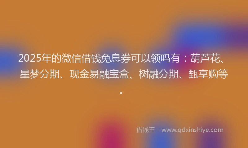 2025年的微信借钱免息券可以领吗有：葫芦花、星梦分期、现金易融宝盒、树融分期、甄享购等。