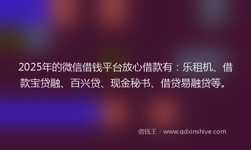 2025年的微信借钱平台放心借款有：乐租机、借款宝贷融、百兴贷、现金秘书、借贷易融贷等。